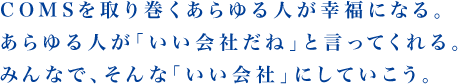 COMSを取り巻くあらゆる人が幸福になる。あらゆる人が「いい会社だね」と言ってくれる。みんなで、そんな「いい会社」にしていこう。